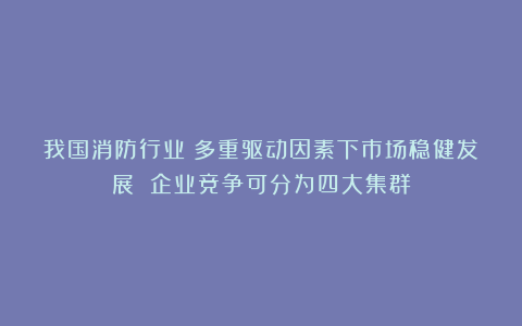 我国消防行业：多重驱动因素下市场稳健发展 企业竞争可分为四大集群