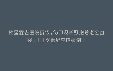 杜星霖去医院拆线，伤口没长好抱着老公直哭，73岁张纪中也病倒了