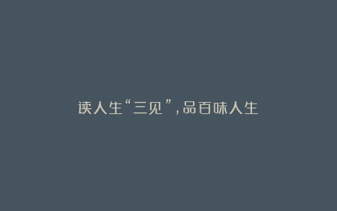 读人生“三见”，品百味人生！