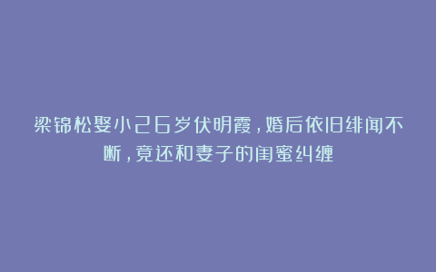 梁锦松娶小26岁伏明霞，婚后依旧绯闻不断，竟还和妻子的闺蜜纠缠