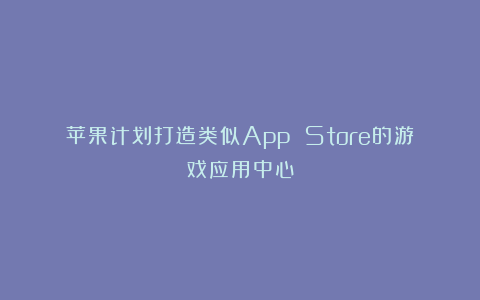 苹果计划打造类似App Store的游戏应用中心