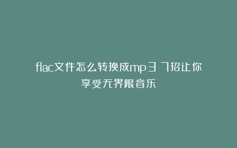 flac文件怎么转换成mp3？7招让你享受无界限音乐