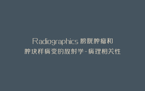 Radiographics：膀胱肿瘤和肿块样病变的放射学-病理相关性