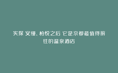 实探｜安缦、柏悦之后！它是京都最值得前往的温泉酒店