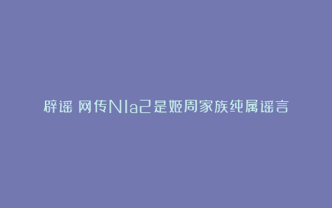 辟谣！网传N1a2是姬周家族纯属谣言