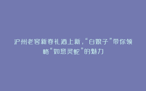 泸州老窖新春礼酒上新，“白娘子”带你领略“如意灵蛇”的魅力