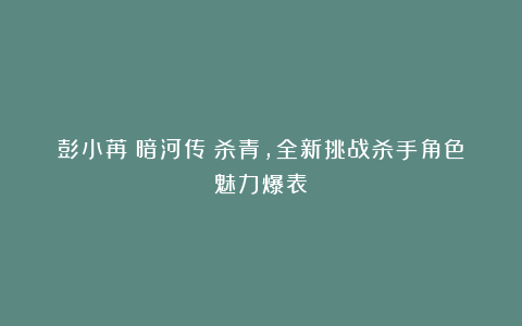 彭小苒《暗河传》杀青，全新挑战杀手角色魅力爆表