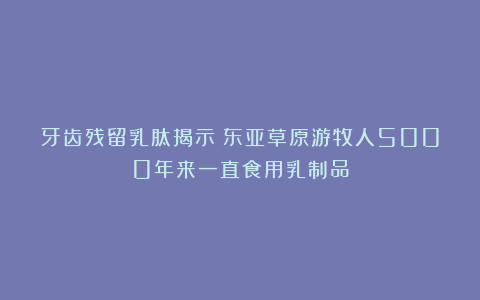 牙齿残留乳肽揭示：东亚草原游牧人5000年来一直食用乳制品