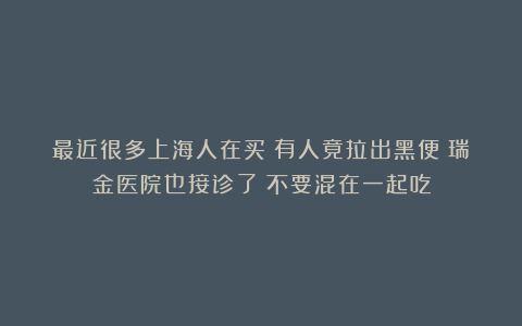 最近很多上海人在买！有人竟拉出黑便？瑞金医院也接诊了：不要混在一起吃