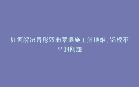 如何解决异形双曲幕墙施工落地难，铝板不平的问题！