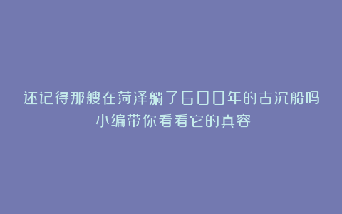 还记得那艘在菏泽躺了600年的古沉船吗？小编带你看看它的真容！