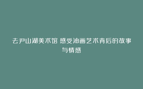 去尹山湖美术馆：感受油画艺术背后的故事与情感