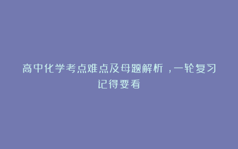 高中化学考点难点及母题解析​，一轮复习记得要看！