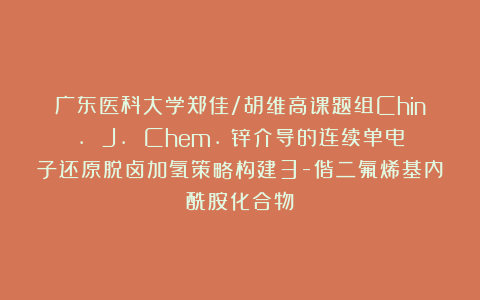 广东医科大学郑佳/胡维高课题组Chin. J. Chem.：锌介导的连续单电子还原脱卤加氢策略构建3-偕二氟烯基内酰胺化合物