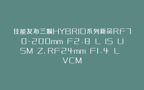 佳能发布三颗HYBRID系列新品RF70-200mm F2.8 L IS USM Z、RF24mm F1.4 L VCM