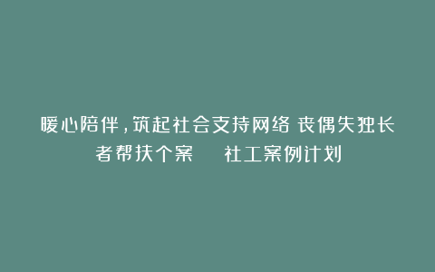 暖心陪伴，筑起社会支持网络！丧偶失独长者帮扶个案 | 社工案例计划