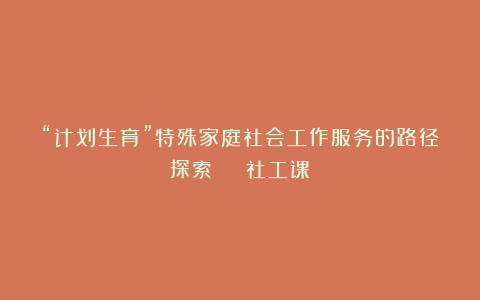 “计划生育”特殊家庭社会工作服务的路径探索 | 社工课