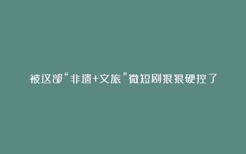 被这部“非遗+文旅”微短剧狠狠硬控了