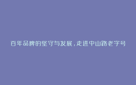 百年品牌的坚守与发展，走进中山路老字号