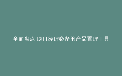 全面盘点：项目经理必备的产品管理工具！