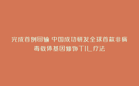 完成首例回输！中国成功研发全球首款非病毒载体基因修饰TIL疗法