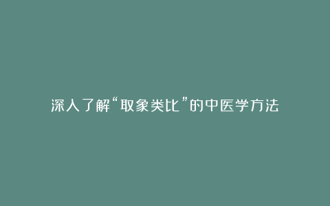 深入了解“取象类比”的中医学方法