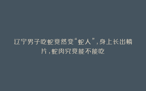 辽宁男子吃蛇竟然变“蛇人”，身上长出鳞片，蛇肉究竟能不能吃？