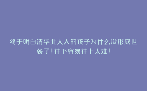 终于明白清华北大人的孩子为什么没形成世袭了!往下容易往上太难!