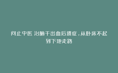 问止中医｜治脑干出血后遗症，从卧床不起到下地走路