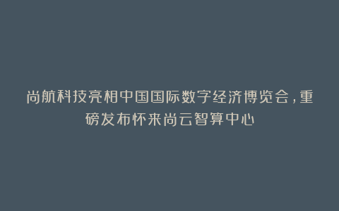 尚航科技亮相中国国际数字经济博览会，重磅发布怀来尚云智算中心