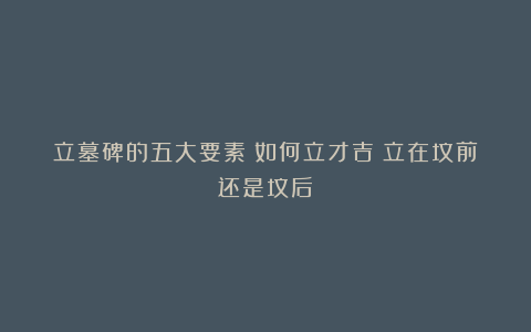 立墓碑的五大要素：如何立才吉？立在坟前还是坟后？