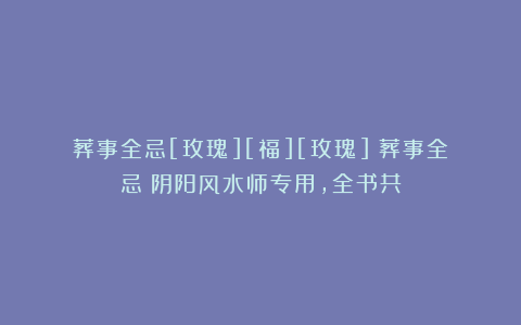 葬事全忌[玫瑰][福][玫瑰]《葬事全忌》阴阳风水师专用，全书共