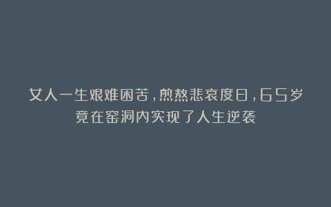 女人一生艰难困苦，煎熬悲哀度日，65岁竟在窑洞内实现了人生逆袭