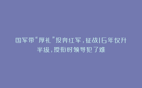 国军带“厚礼”投奔红军，征战16年仅升半级，授衔时领导犯了难