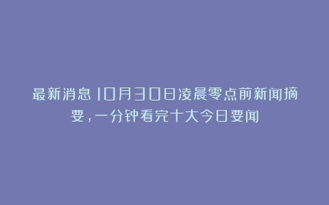 最新消息！10月30日凌晨零点前新闻摘要，一分钟看完十大今日要闻