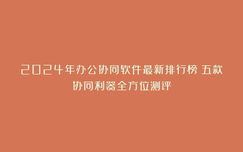 2024年办公协同软件最新排行榜：五款协同利器全方位测评