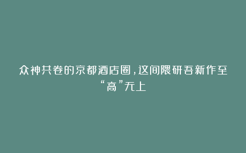 众神共卷的京都酒店圈，这间隈研吾新作至“高”无上