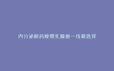 内分泌耐药晚期乳腺癌一线新选择