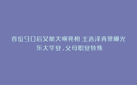 首位90后女航天员亮相！王浩泽背景曝光：东大毕业，父母职业特殊