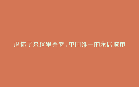 退休了来这里养老，中国唯一的永居城市