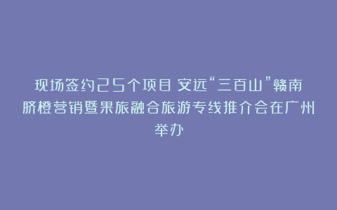 现场签约25个项目！安远“三百山”赣南脐橙营销暨果旅融合旅游专线推介会在广州举办