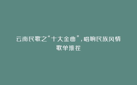 云南民歌之“十大金曲”，唱响民族风情（歌单推荐）