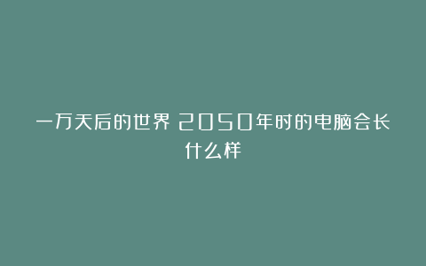 一万天后的世界：2050年时的电脑会长什么样？