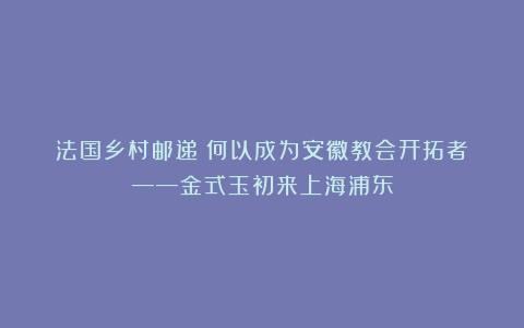 法国乡村邮递員何以成为安徽教会开拓者？——金式玉初来上海浦东