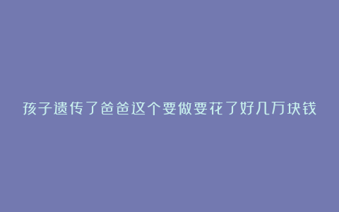 孩子遗传了爸爸这个要做要花了好几万块钱