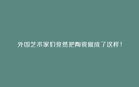 外国艺术家们竟然把陶瓷做成了这样!