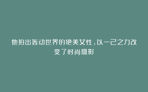 他拍出轰动世界的绝美女性，以一己之力改变了时尚摄影！