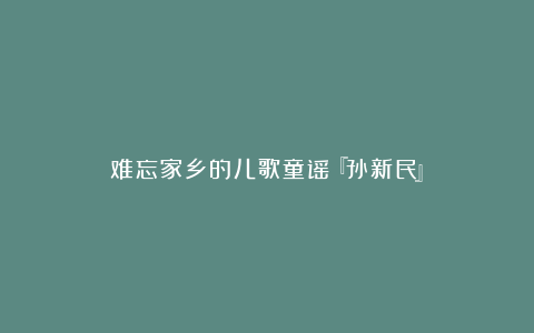 难忘家乡的儿歌童谣『孙新民』