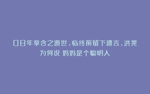 08年章含之逝世，临终前留下遗言，洪晃为何说：妈妈是个聪明人？