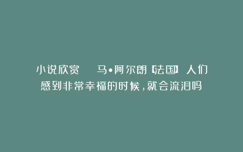 小说欣赏 | 马•阿尔朗【法国】：人们感到非常幸福的时候，就会流泪吗？